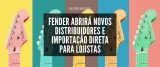 Fender abrirá novos distribuidores e importação direta para lojistas