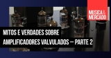 Mitos e verdades sobre amplificadores valvulados – Parte 2